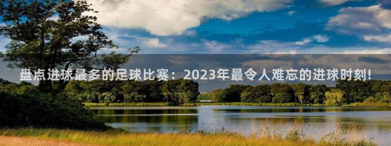 盘点进球最多的足球比赛：2023年最令人难忘的进球时刻!