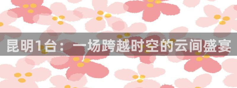 雨燕足球直播官网：昆明1台：一场跨越时空的云间盛宴
